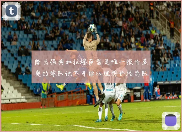 隆戈强调加拉塔萨雷是唯一报价莱奥的球队他不可能以理想价格离队