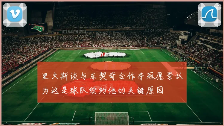 里夫斯谈与东契奇合作夺冠愿景认为这是球队续约他的关键原因