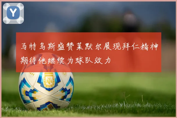 马特乌斯盛赞莱默尔展现拜仁精神期待他继续为球队效力