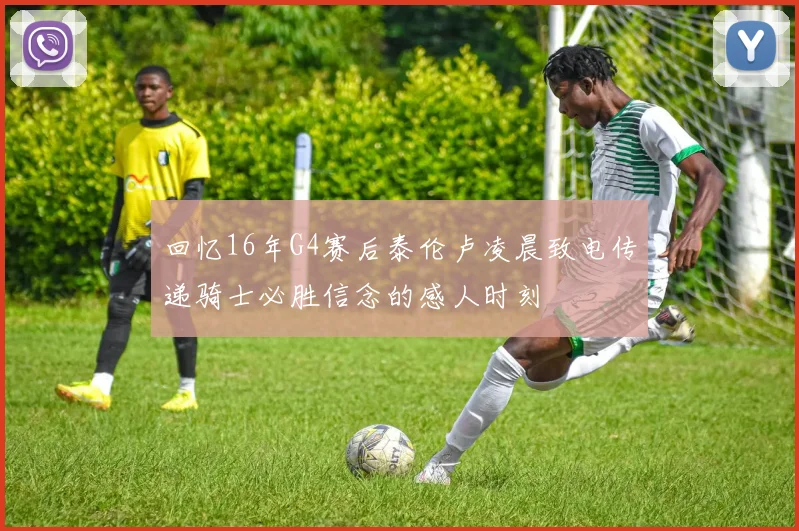 回忆16年G4赛后泰伦卢凌晨致电传递骑士必胜信念的感人时刻