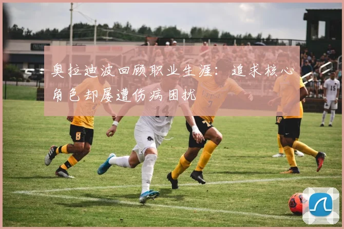 奥拉迪波回顾职业生涯：追求核心角色却屡遭伤病困扰