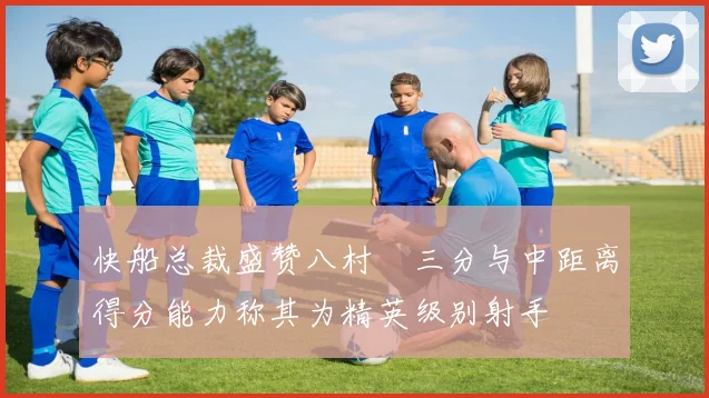 快船总裁盛赞八村塁三分与中距离得分能力称其为精英级别射手