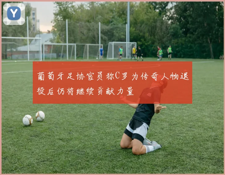 葡萄牙足协官员称C罗为传奇人物退役后仍将继续贡献力量
