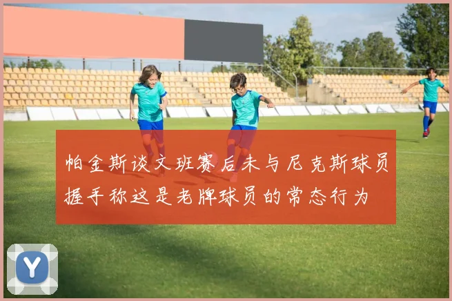 帕金斯谈文班赛后未与尼克斯球员握手称这是老牌球员的常态行为