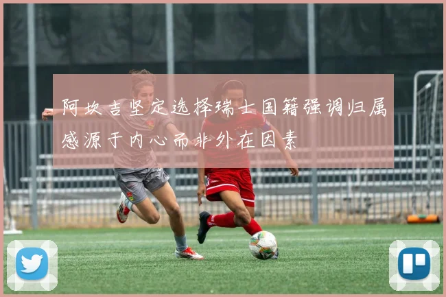 阿坎吉坚定选择瑞士国籍强调归属感源于内心而非外在因素