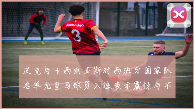 皮克与卡西利亚斯对西班牙国家队名单无皇马球员入选表示震惊与不解