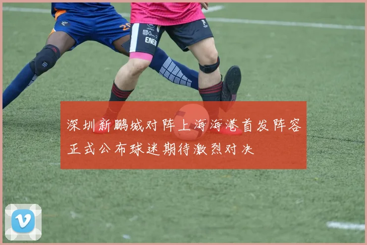深圳新鹏城对阵上海海港首发阵容正式公布球迷期待激烈对决